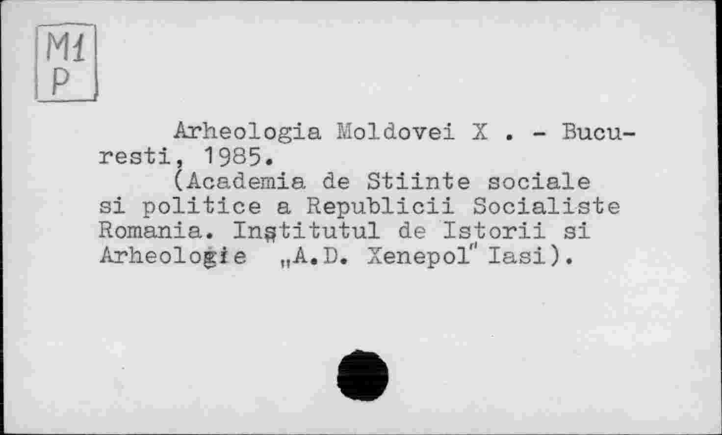 ﻿Ml P
Arheologia Moldovei X . - Bucu-resti, 1985.
(Academia de Stiinte sociale si politice a Republicii Socialiste Romania. In^titutul de Istorii si Arheologie „A.D. Xenepol" Iasi).